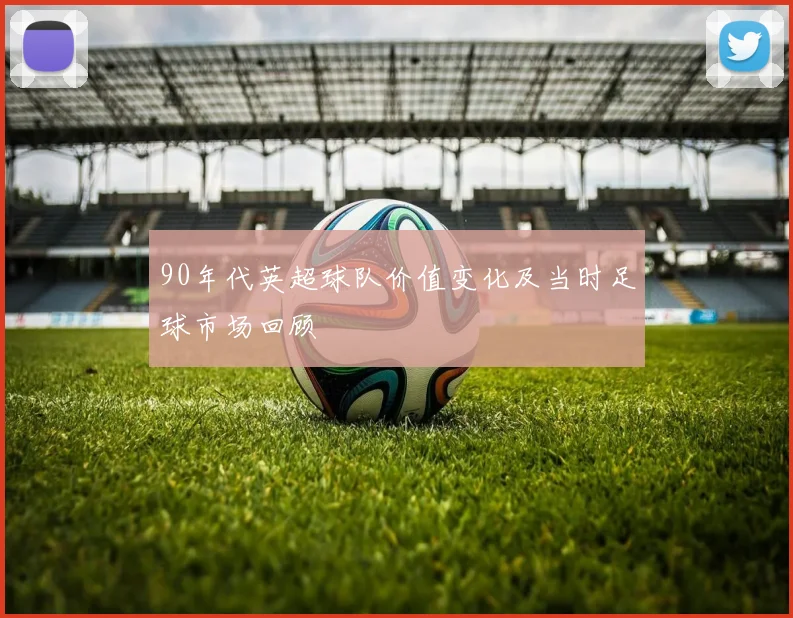 90年代英超球队价值变化及当时足球市场回顾